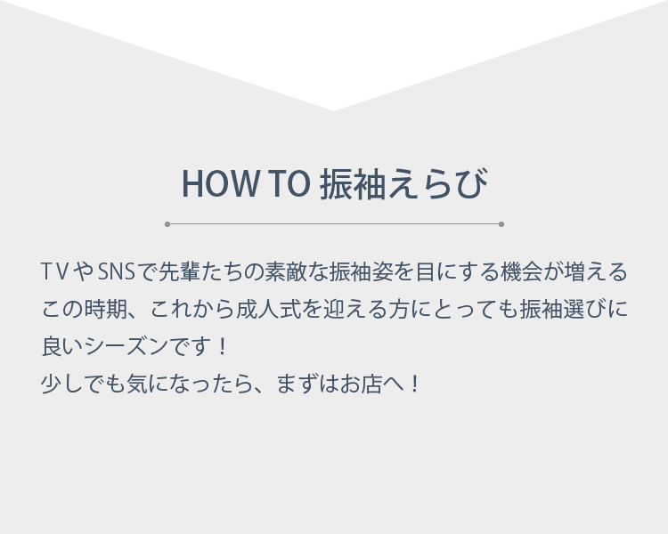 HOW TO 振袖えらび　TVやSNSで先輩たちの素敵な振袖姿を目にする機会が増えるこの時期、これから成人式を迎える方にとっても振袖選びに良いシーズンです！少しでも気になったら、まずはお店へ！
